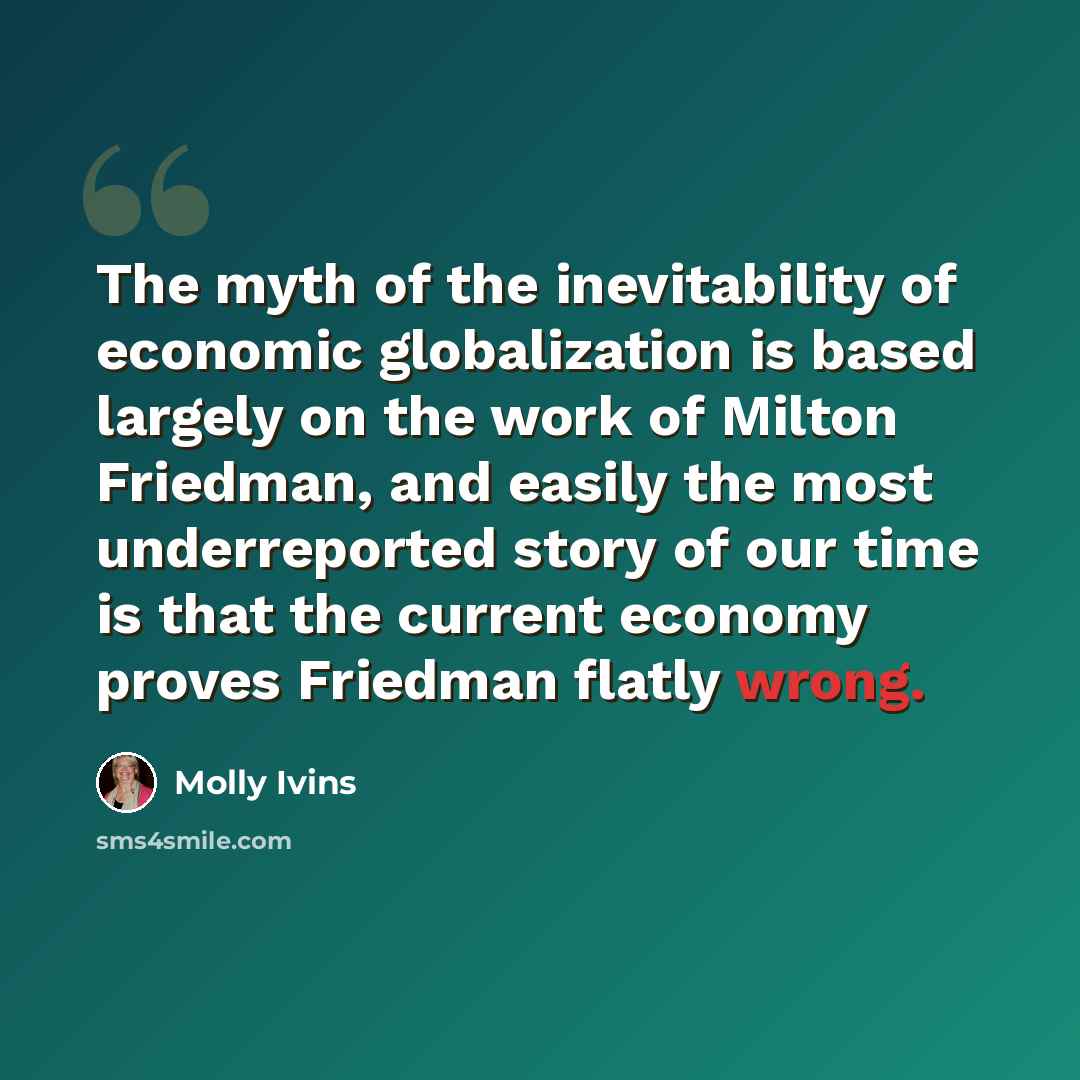 “The myth of the inevitability of economic globalization is based largely on the work of Milton Friedman, and easily the most underreported story of our time is that the current economy proves Friedman flatly wrong.” quote by Molly Ivins
