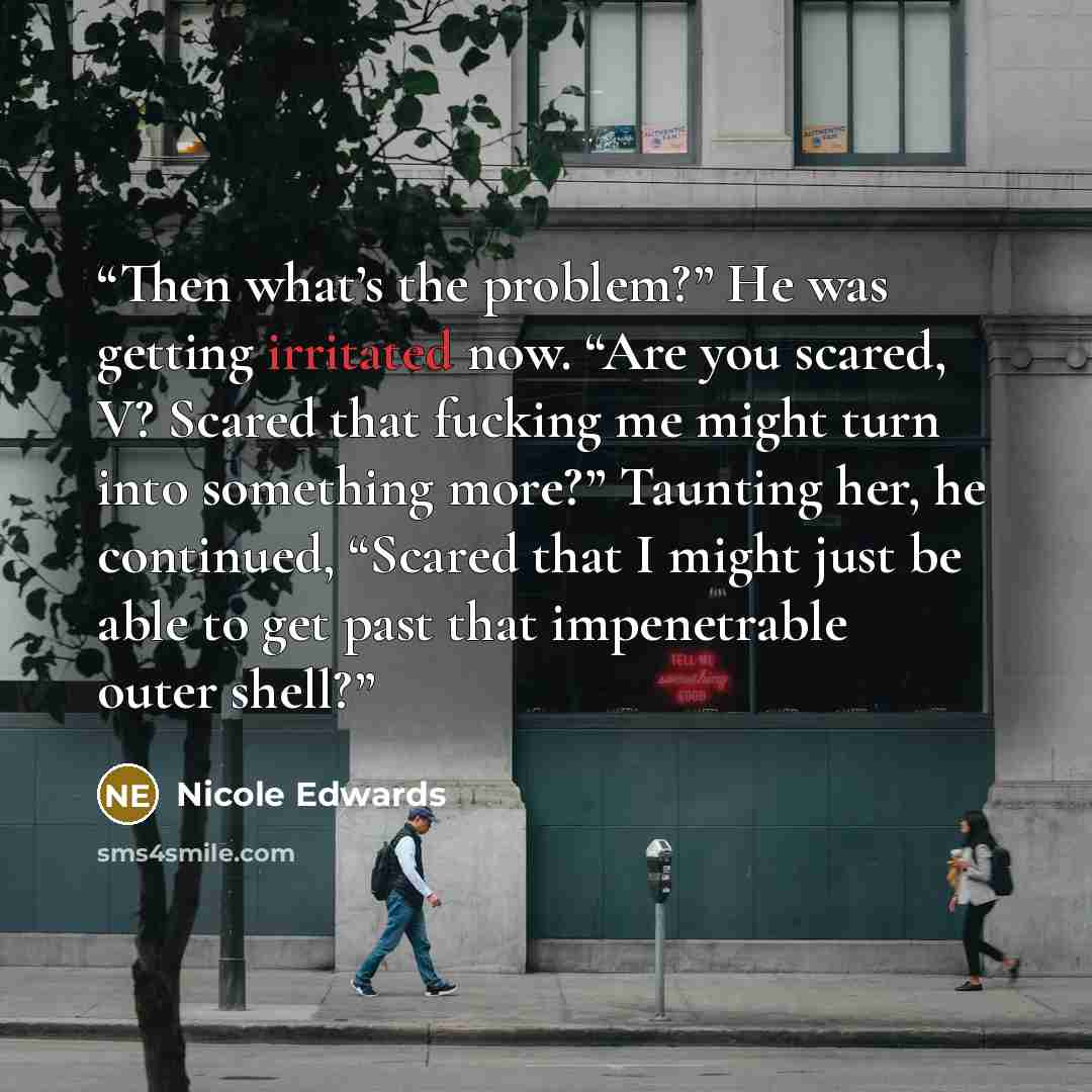 “Then what’s the problem?” He was getting irritated now. “Are you scared, V? Scared that fucking me might turn into something more?” Taunting her, he continued, “Scared that I might just be able to get past that impenetrable outer shell?” quote by Nicole Edwards
