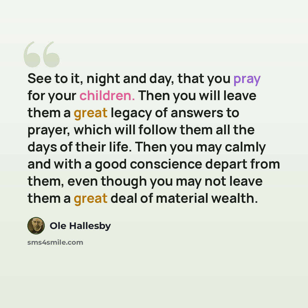 “See to it, night and day, that you pray for your children. Then you will leave them a great legacy of answers to prayer, which will follow them all the days of their life. Then you may calmly and with a good conscience depart from them, even though you may not leave them a great deal of material…” quote by Ole Hallesby