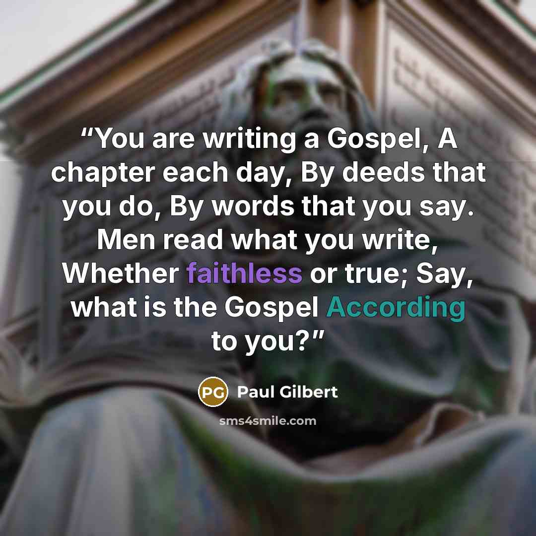 “You are writing a Gospel, A chapter each day, By deeds that you do, By words that you say. Men read what you write, Whether faithless or true; Say, what is the Gospel According to you?” quote by Paul Gilbert