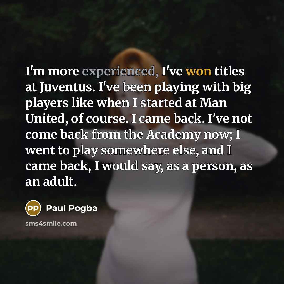 “I'm more experienced, I've won titles at Juventus. I've been playing with big players like when I started at Man United, of course. I came back. I've not come back from the Academy now; I went to play somewhere else, and I came back, I would say, as a person, as an adult.” quote by Paul Pogba