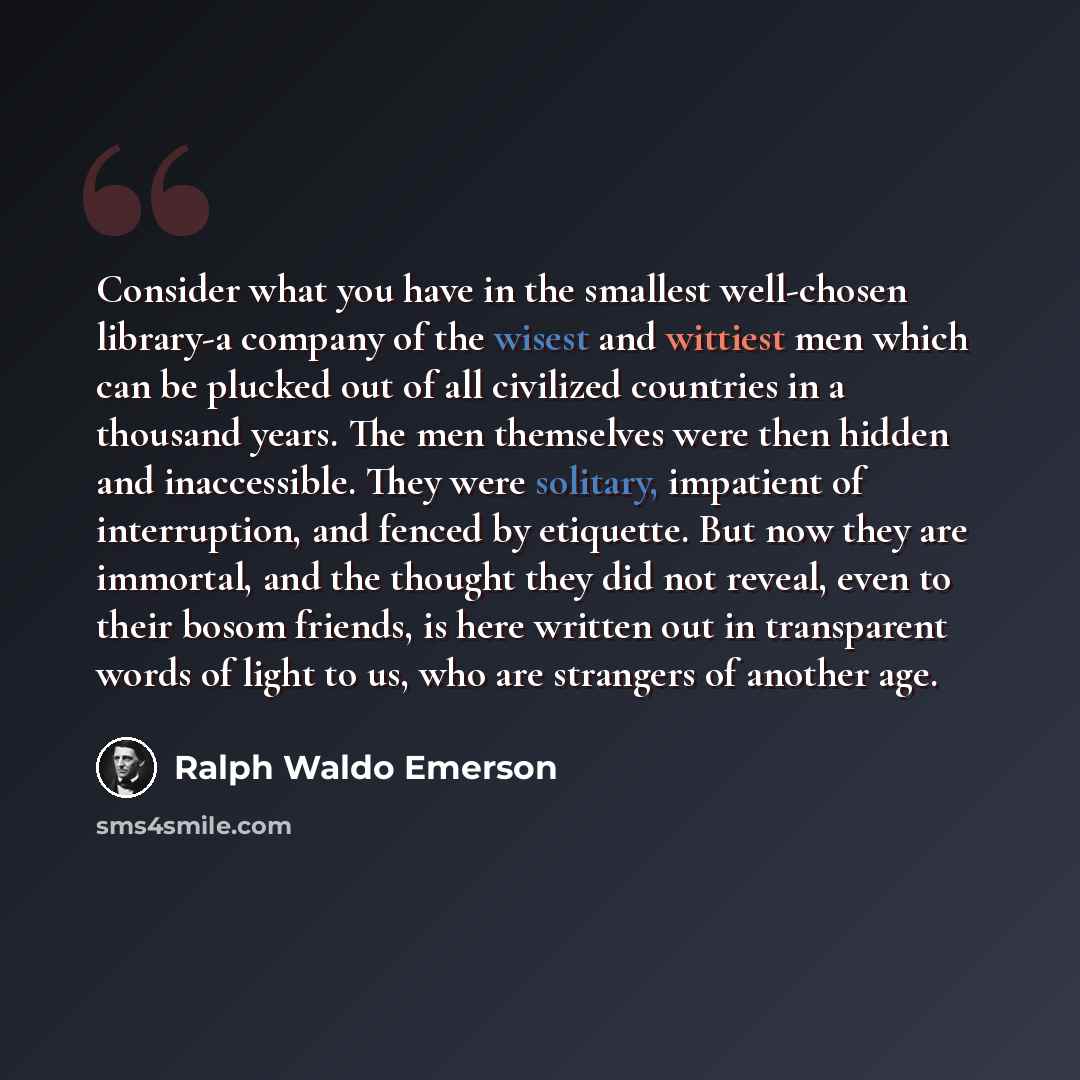“Consider what you have in the smallest well-chosen library-a company of the wisest and wittiest men which can be plucked out of all civilized countries in a thousand years. The men themselves were then hidden and inaccessible. They were solitary, impatient of interruption, and fenced by etiquette…” quote by Ralph Waldo Emerson
