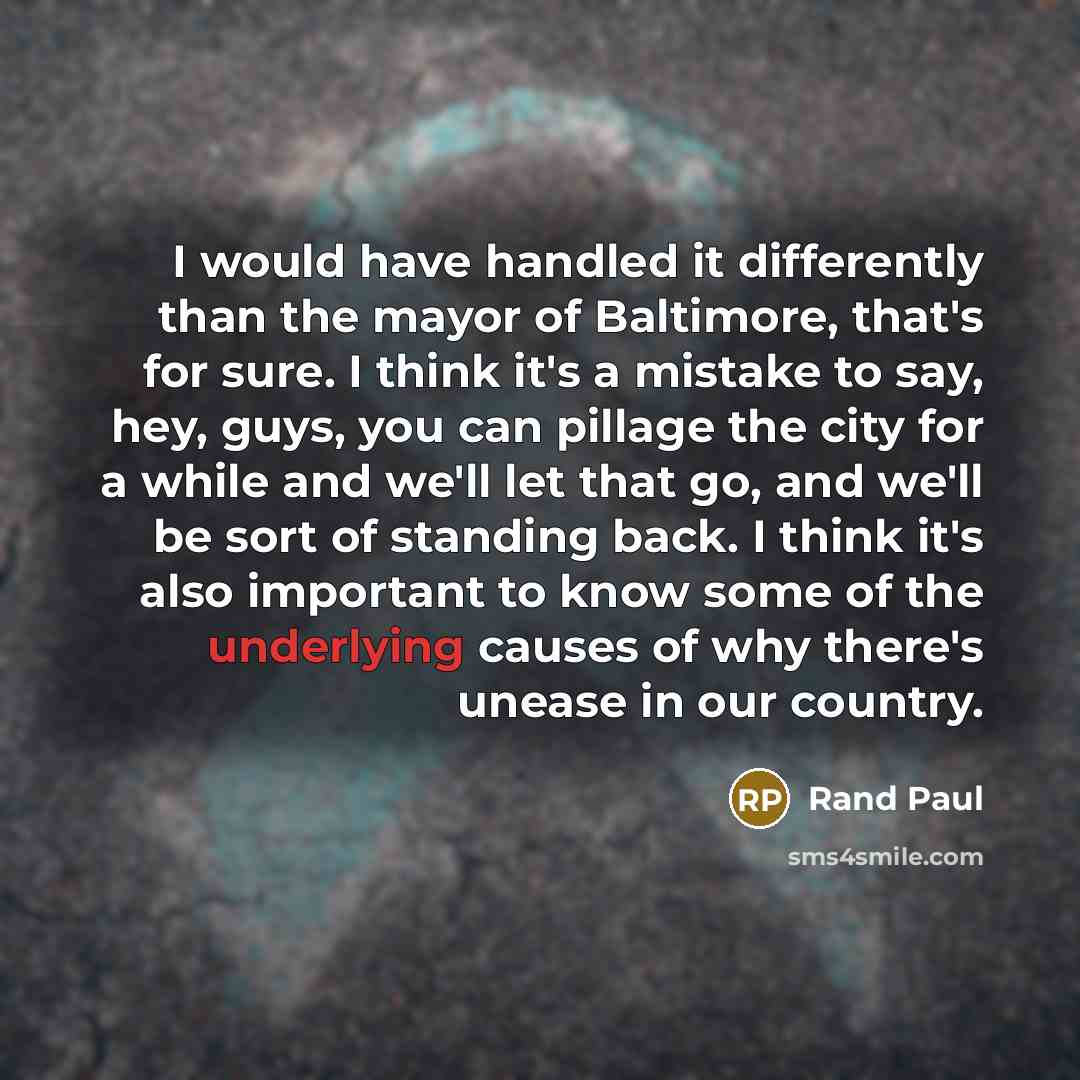 “I would have handled it differently than the mayor of Baltimore, that's for sure. I think it's a mistake to say, hey, guys, you can pillage the city for a while and we'll let that go, and we'll be sort of standing back. I think it's also important to know some of the underlying causes of why…” quote by Rand Paul