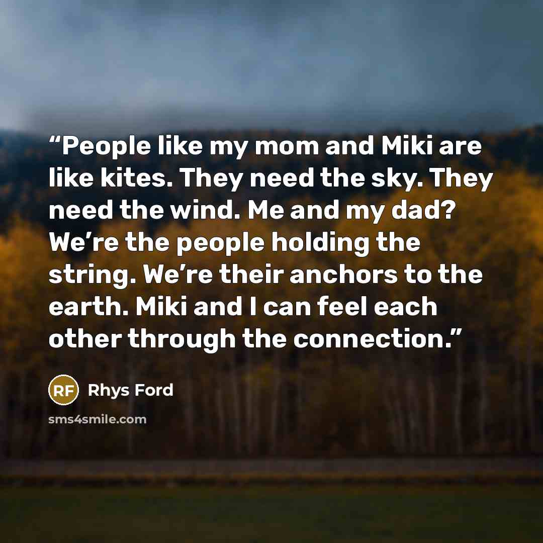 “People like my mom and Miki are like kites. They need the sky. They need the wind. Me and my dad? We’re the people holding the string. We’re their anchors to the earth. Miki and I can feel each other through the connection.” quote by Rhys Ford