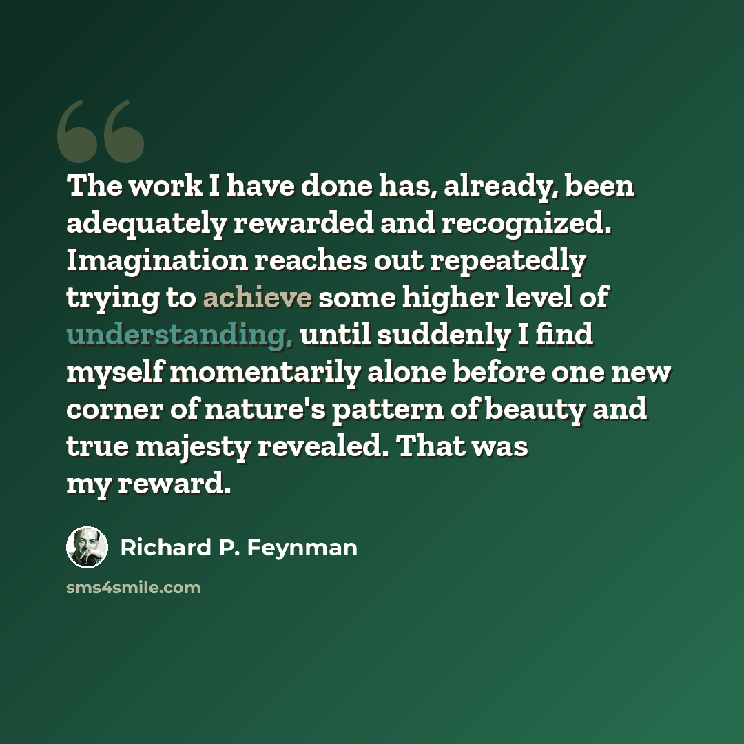 “The work I have done has, already, been adequately rewarded and recognized. Imagination reaches out repeatedly trying to achieve some higher level of understanding, until suddenly I find myself momentarily alone before one new corner of nature's pattern of beauty and true majesty revealed. That…” quote by Richard P. Feynman
