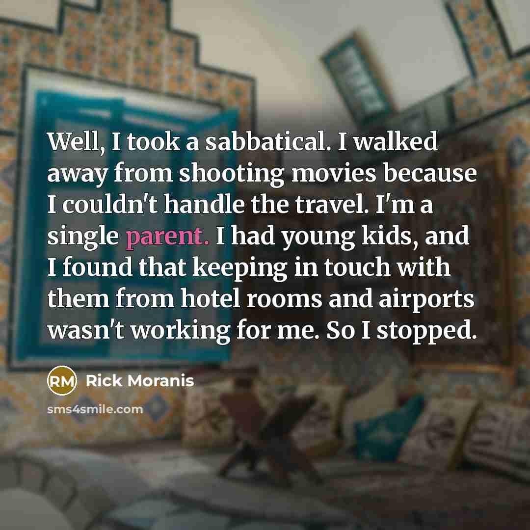 “Well, I took a sabbatical. I walked away from shooting movies because I couldn't handle the travel. I'm a single parent. I had young kids, and I found that keeping in touch with them from hotel rooms and airports wasn't working for me. So I stopped.” quote by Rick Moranis