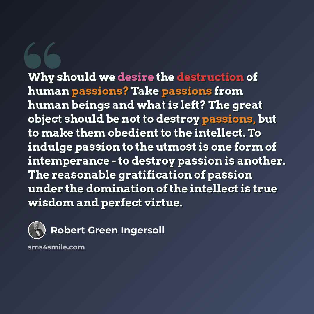“Why should we desire the destruction of human passions? Take passions from human beings and what is left? The great object should be not to destroy passions, but to make them obedient to the intellect. To indulge passion to the utmost is one form of intemperance - to destroy passion is another…” quote by Robert Green Ingersoll