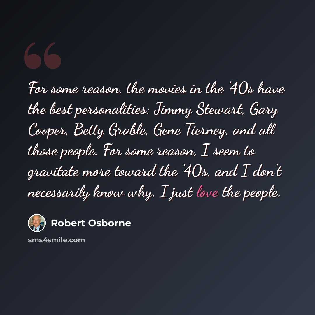 “For some reason, the movies in the '40s have the best personalities: Jimmy Stewart, Gary Cooper, Betty Grable, Gene Tierney, and all those people. For some reason, I seem to gravitate more toward the '40s, and I don't necessarily know why. I just love the people.” quote by Robert Osborne