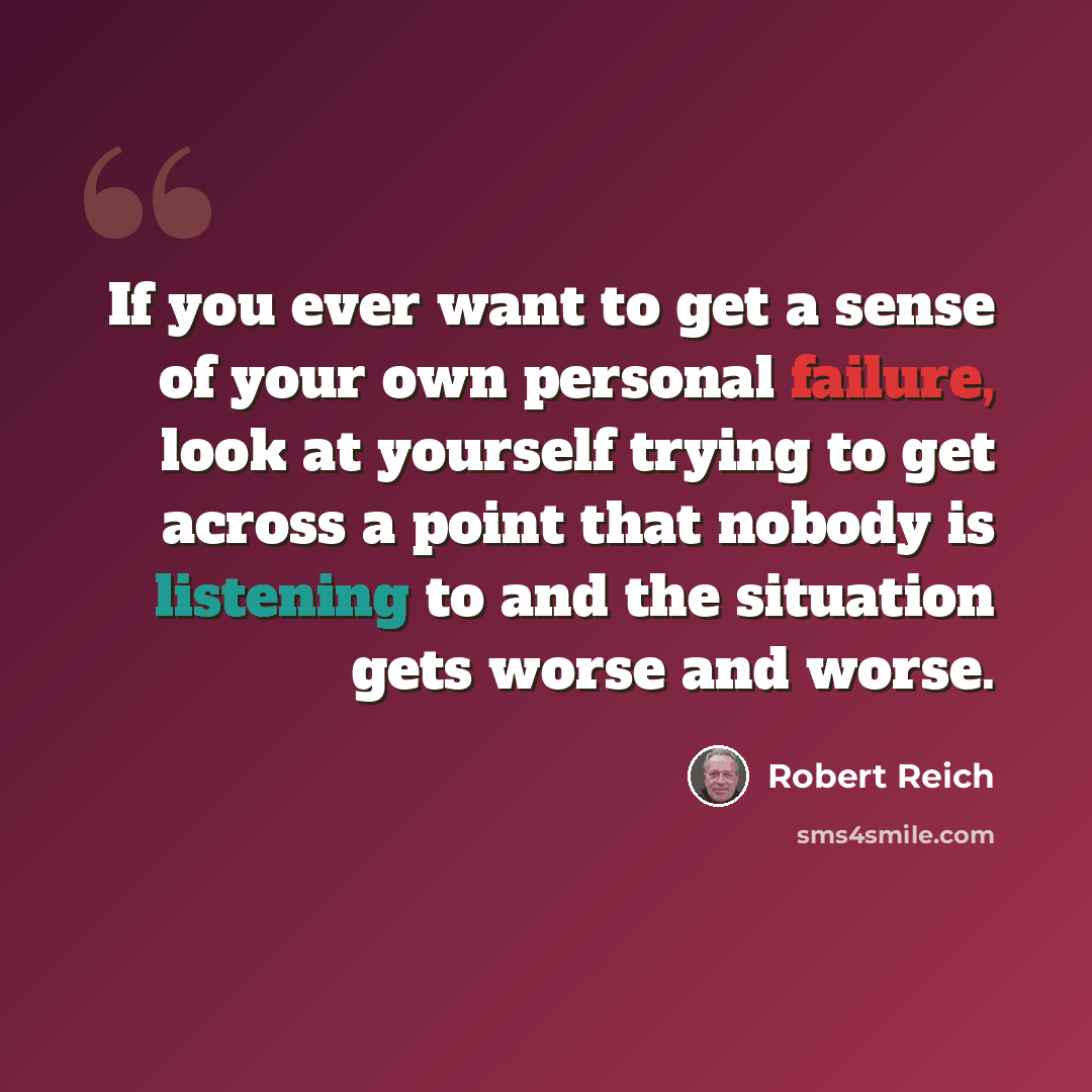 “If you ever want to get a sense of your own personal failure, look at yourself trying to get across a point that nobody is listening to and the situation gets worse and worse.” quote by Robert Reich