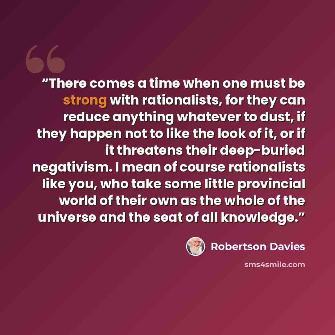 “There comes a time when one must be strong with rationalists, for they can reduce anything whatever to dust, if they happen not to like the look of it, or if it threatens their deep-buried negativism. I mean of course rationalists like you, who take some little provincial world of their own as the…” quote by Robertson Davies