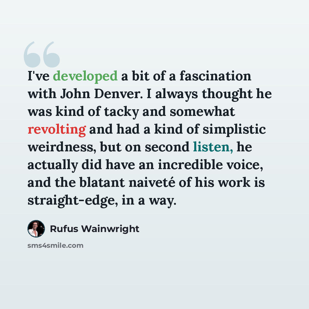 “I've developed a bit of a fascination with John Denver. I always thought he was kind of tacky and somewhat revolting and had a kind of simplistic weirdness, but on second listen, he actually did have an incredible voice, and the blatant naiveté of his work is straight-edge, in a way.” quote by Rufus Wainwright