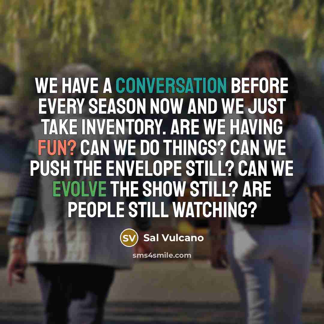 “We have a conversation before every season now and we just take inventory. Are we having fun? Can we do things? Can we push the envelope still? Can we evolve the show still? Are people still watching?” quote by Sal Vulcano