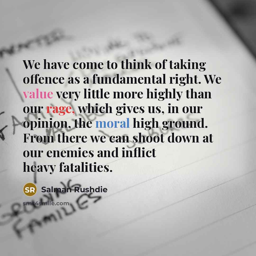 “We have come to think of taking offence as a fundamental right. We value very little more highly than our rage, which gives us, in our opinion, the moral high ground. From there we can shoot down at our enemies and inflict heavy fatalities.” quote by Salman Rushdie