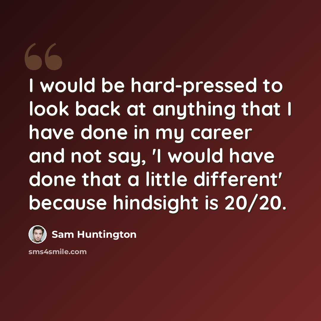 “I would be hard-pressed to look back at anything that I have done in my career and not say, 'I would have done that a little different' because hindsight is 20/20.” quote by Sam Huntington