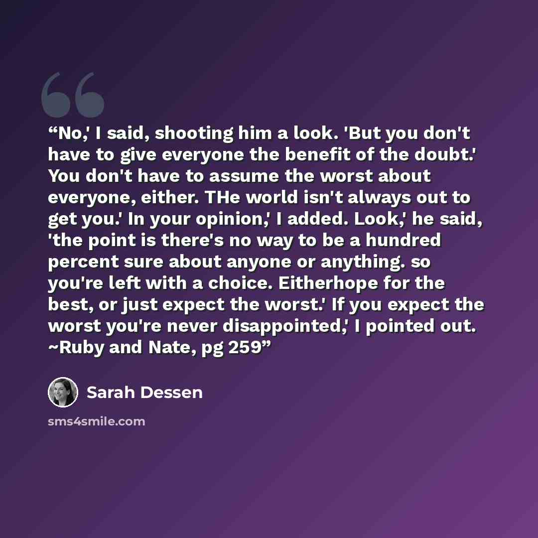 “No,' I said, shooting him a look. 'But you don't have to give everyone the benefit of the doubt.' You don't have to assume the worst about everyone, either. THe world isn't always out to get you.' In your opinion,' I added. Look,' he said, 'the point is there's no way to be a hundred percent sure…” quote by Sarah Dessen