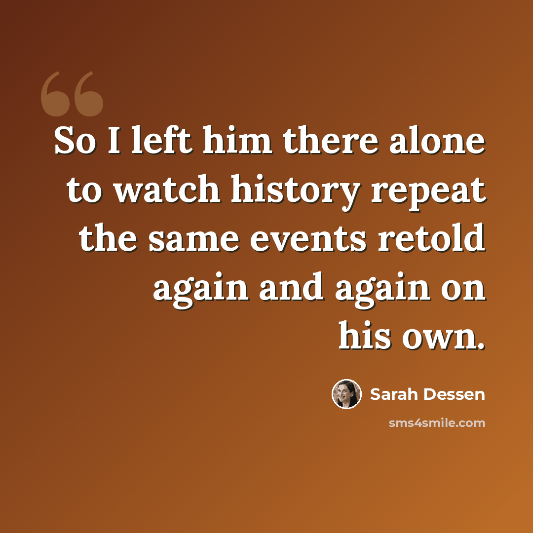 “So I left him there alone to watch history repeat the same events retold again and again on his own.” quote by Sarah Dessen