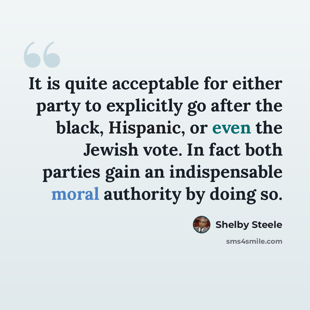 “It is quite acceptable for either party to explicitly go after the black, Hispanic, or even the Jewish vote. In fact both parties gain an indispensable moral authority by doing so.” quote by Shelby Steele