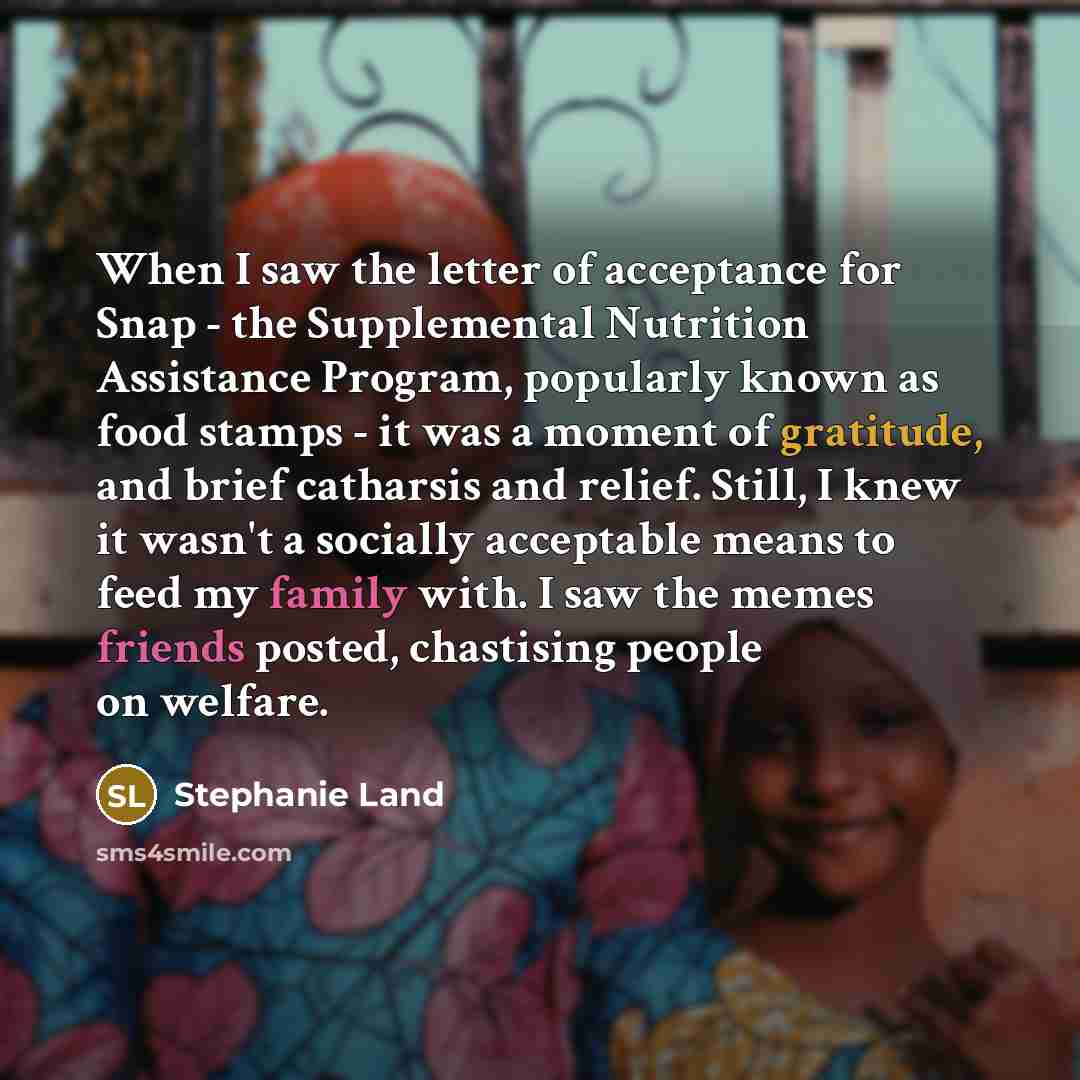 “When I saw the letter of acceptance for Snap - the Supplemental Nutrition Assistance Program, popularly known as food stamps - it was a moment of gratitude, and brief catharsis and relief. Still, I knew it wasn't a socially acceptable means to feed my family with. I saw the memes friends posted…” quote by Stephanie Land