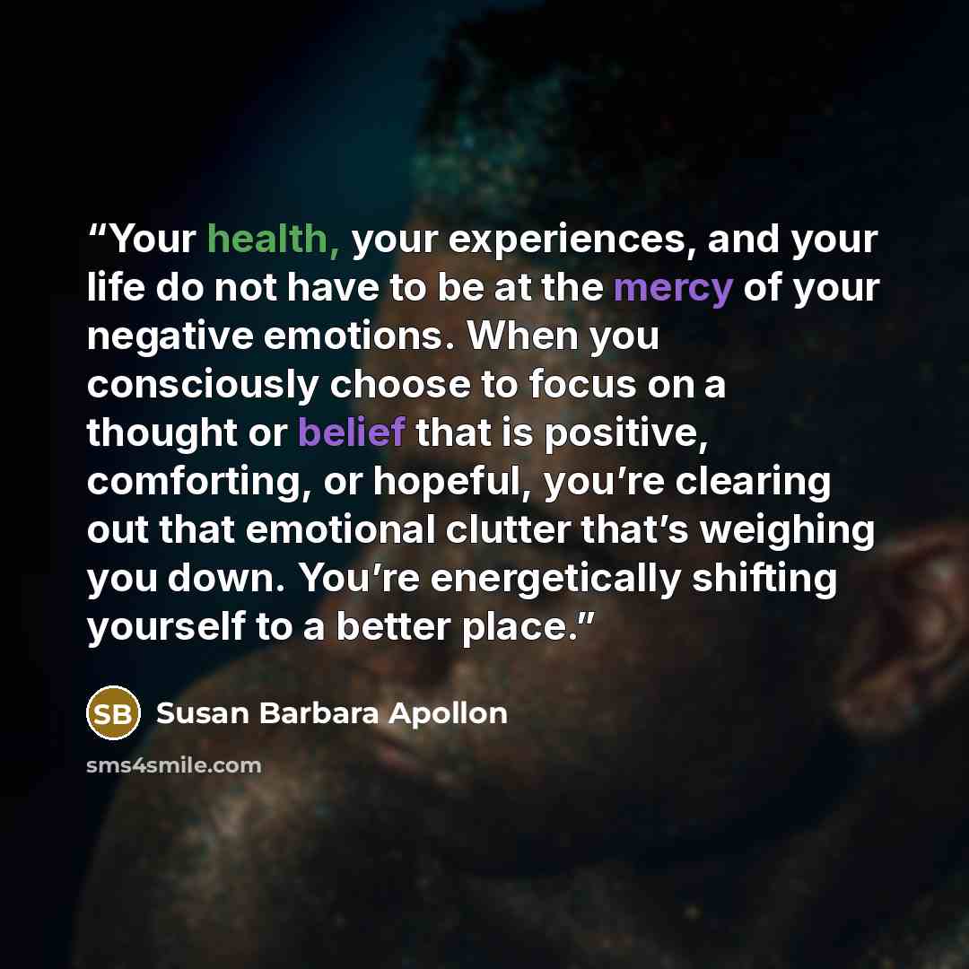 “Your health, your experiences, and your life do not have to be at the mercy of your negative emotions. When you consciously choose to focus on a thought or belief that is positive, comforting, or hopeful, you’re clearing out that emotional clutter that’s weighing you down. You’re energetically…” quote by Susan Barbara Apollon