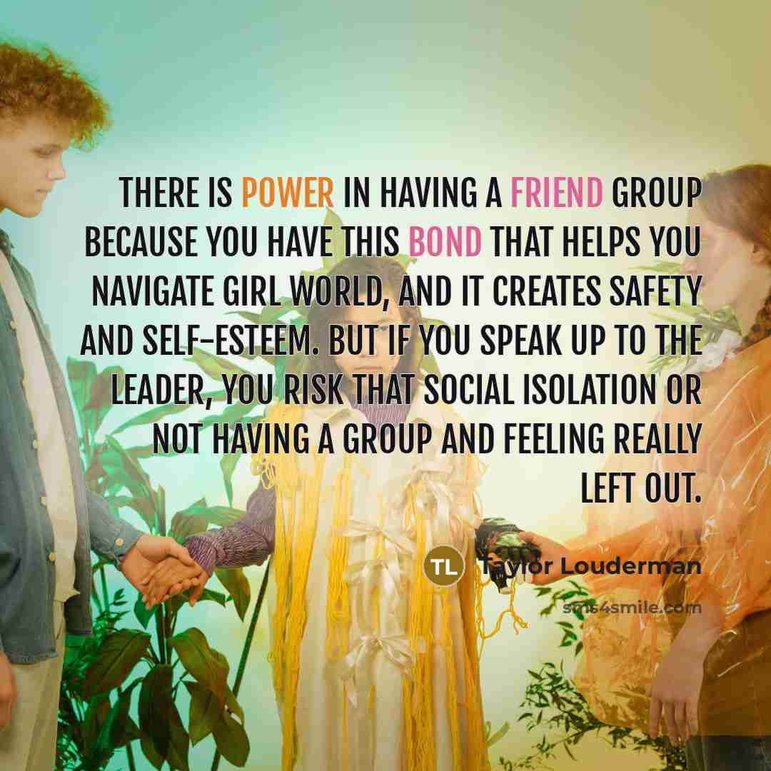“There is power in having a friend group because you have this bond that helps you navigate girl world, and it creates safety and self-esteem. But if you speak up to the leader, you risk that social isolation or not having a group and feeling really left out.” quote by Taylor Louderman