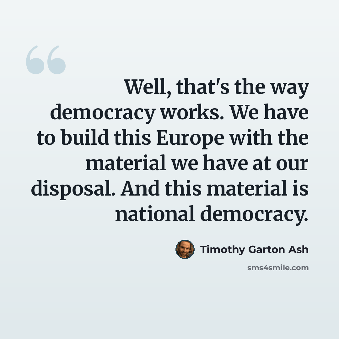 “Well, that's the way democracy works. We have to build this Europe with the material we have at our disposal. And this material is national democracy.” quote by Timothy Garton Ash