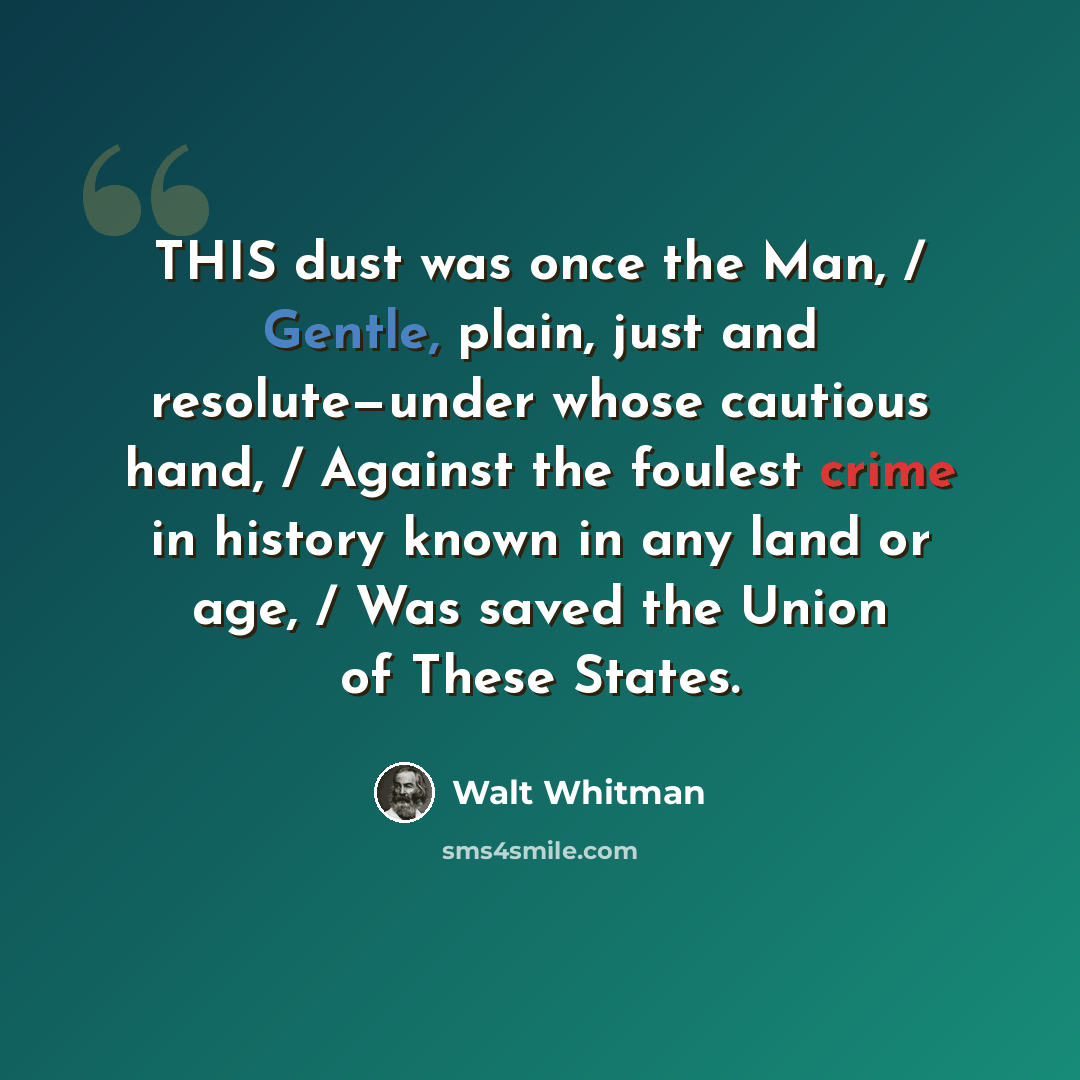 “THIS dust was once the Man, / Gentle, plain, just and resolute—under whose cautious hand, / Against the foulest crime in history known in any land or age, / Was saved the Union of These States.” quote by Walt Whitman