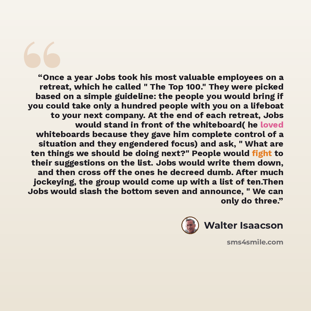 “Once a year Jobs took his most valuable employees on a retreat, which he called " The Top 100." They were picked based on a simple guideline: the people you would bring if you could take only a hundred people with you on a lifeboat to your next company. At the end of each retreat, Jobs would stand…” quote by Walter Isaacson