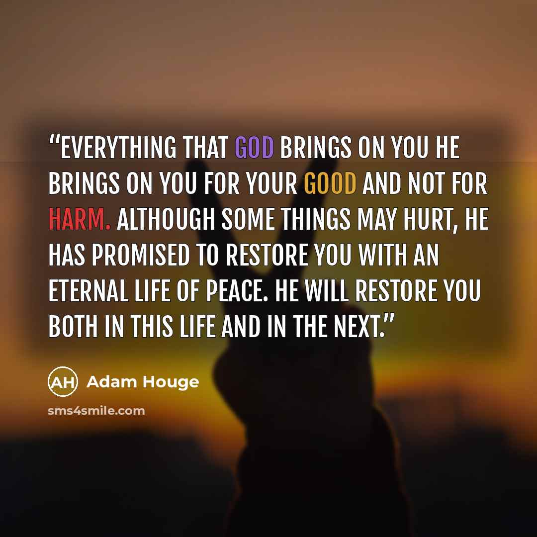 “Everything that God brings on you He brings on you for your good and not for harm. Although some things may hurt, He has promised to restore you with an eternal life of peace. He will restore you both in this life and in the next.” quote by Adam Houge