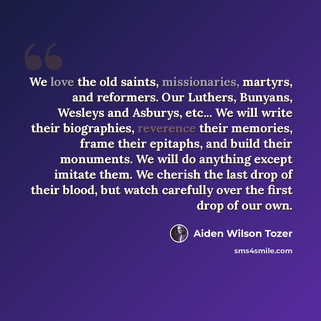 “We love the old saints, missionaries, martyrs, and reformers. Our Luthers, Bunyans, Wesleys and Asburys, etc... We will write their biographies, reverence their memories, frame their epitaphs, and build their monuments. We will do anything except imitate them. We cherish the last drop of their…” quote by Aiden Wilson Tozer