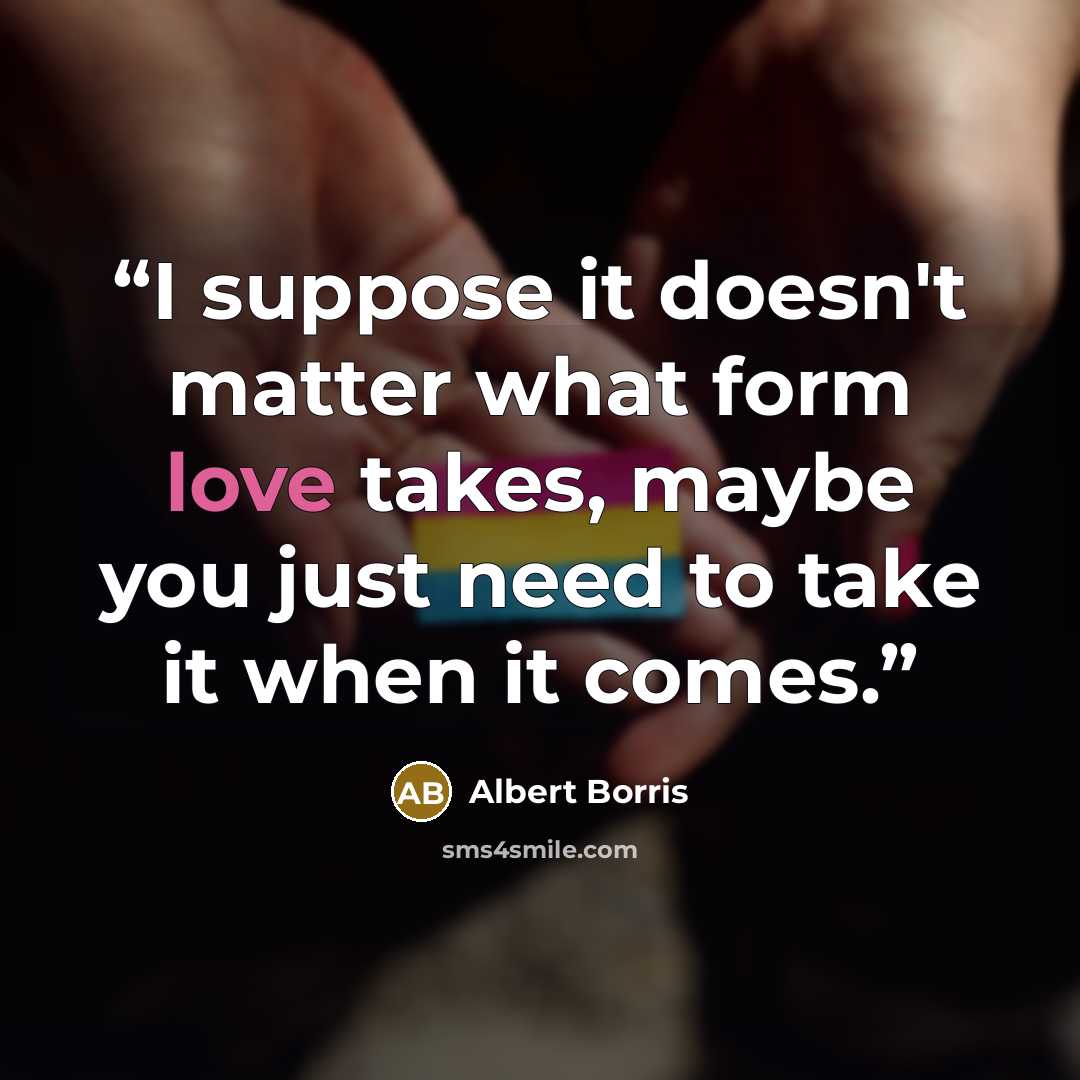 “I suppose it doesn't matter what form love takes, maybe you just need to take it when it comes.” quote by Albert Borris