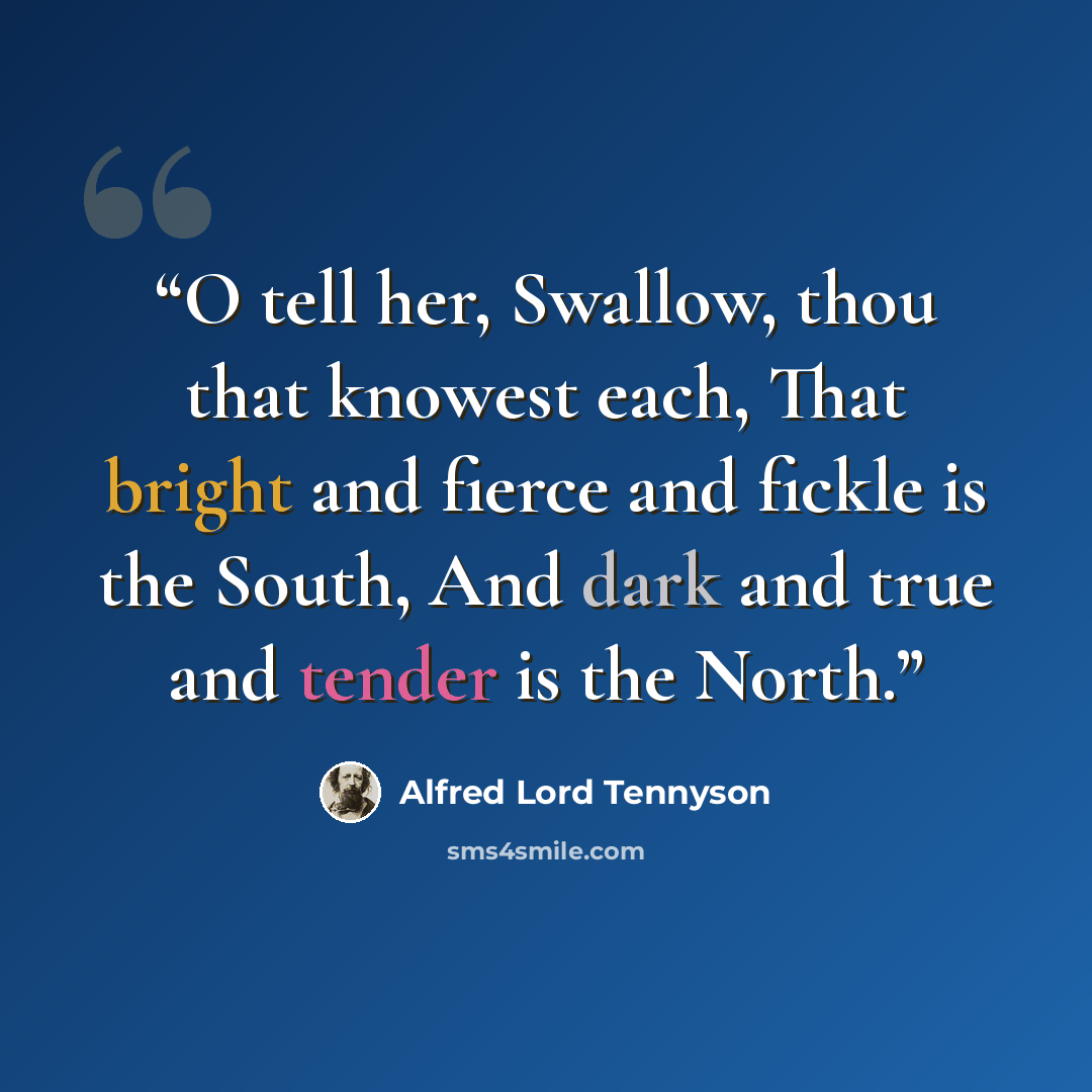 “O tell her, Swallow, thou that knowest each, That bright and fierce and fickle is the South, And dark and true and tender is the North.” quote by Alfred Lord Tennyson