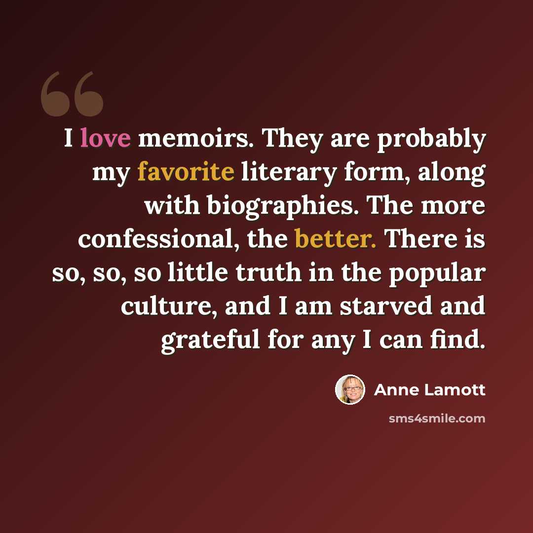 “I love memoirs. They are probably my favorite literary form, along with biographies. The more confessional, the better. There is so, so, so little truth in the popular culture, and I am starved and grateful for any I can find.” quote by Anne Lamott