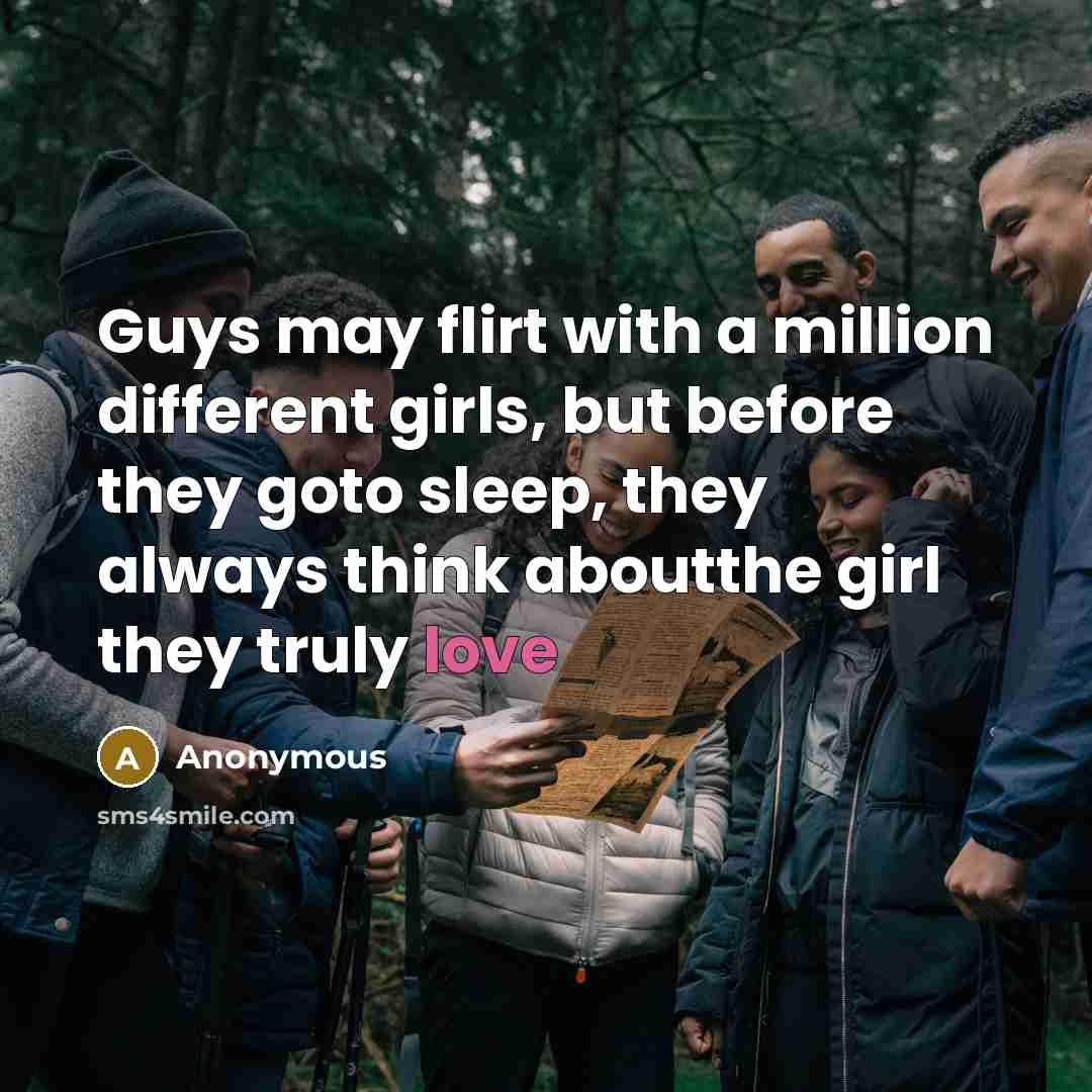 “Guys may flirt with a million different girls, but before they goto sleep, they always think aboutthe girl they truly love” quote by Anonymous