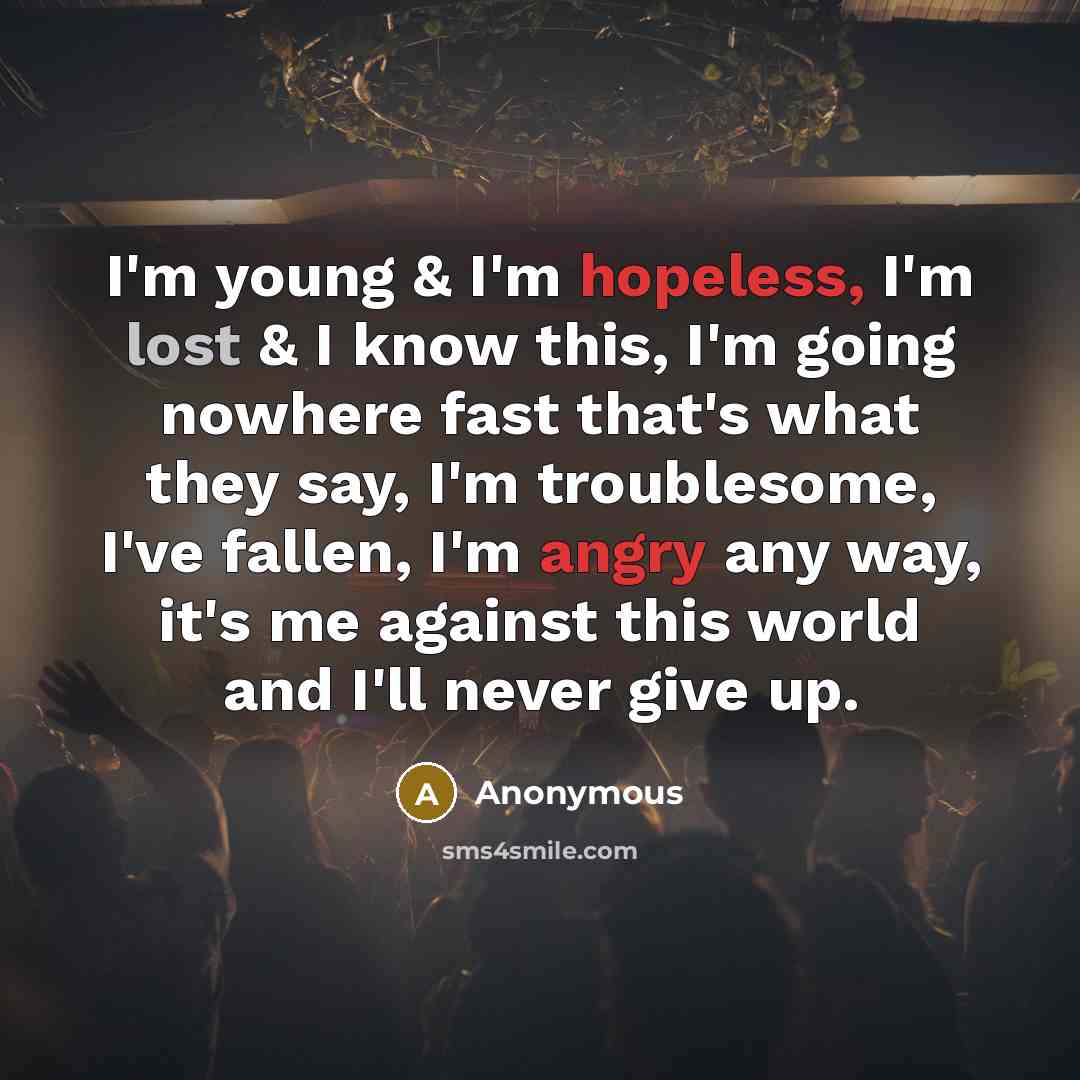 “I'm young & I'm hopeless, I'm lost & I know this, I'm going nowhere fast that's what they say, I'm troublesome, I've fallen, I'm angry any way, it's me against this world and I'll never give up.” quote by Anonymous