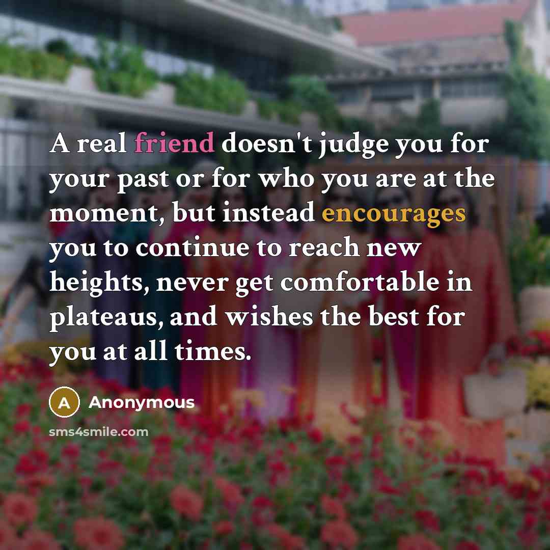 “A real friend doesn't judge you for your past or for who you are at the moment, but instead encourages you to continue to reach new heights, never get comfortable in plateaus, and wishes the best for you at all times.” quote by Anonymous