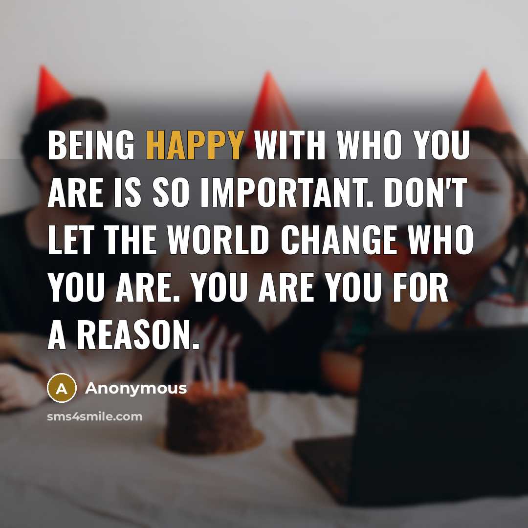 “Being happy with who you are is so important. Don't let the world change who you are. You are you for a reason.” quote by Anonymous