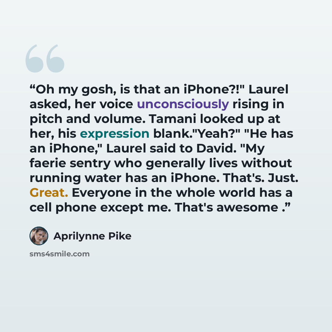 “Oh my gosh, is that an iPhone?!" Laurel asked, her voice unconsciously rising in pitch and volume. Tamani looked up at her, his expression blank."Yeah?" "He has an iPhone," Laurel said to David. "My faerie sentry who generally lives without running water has an iPhone. That's. Just. Great…” quote by Aprilynne Pike