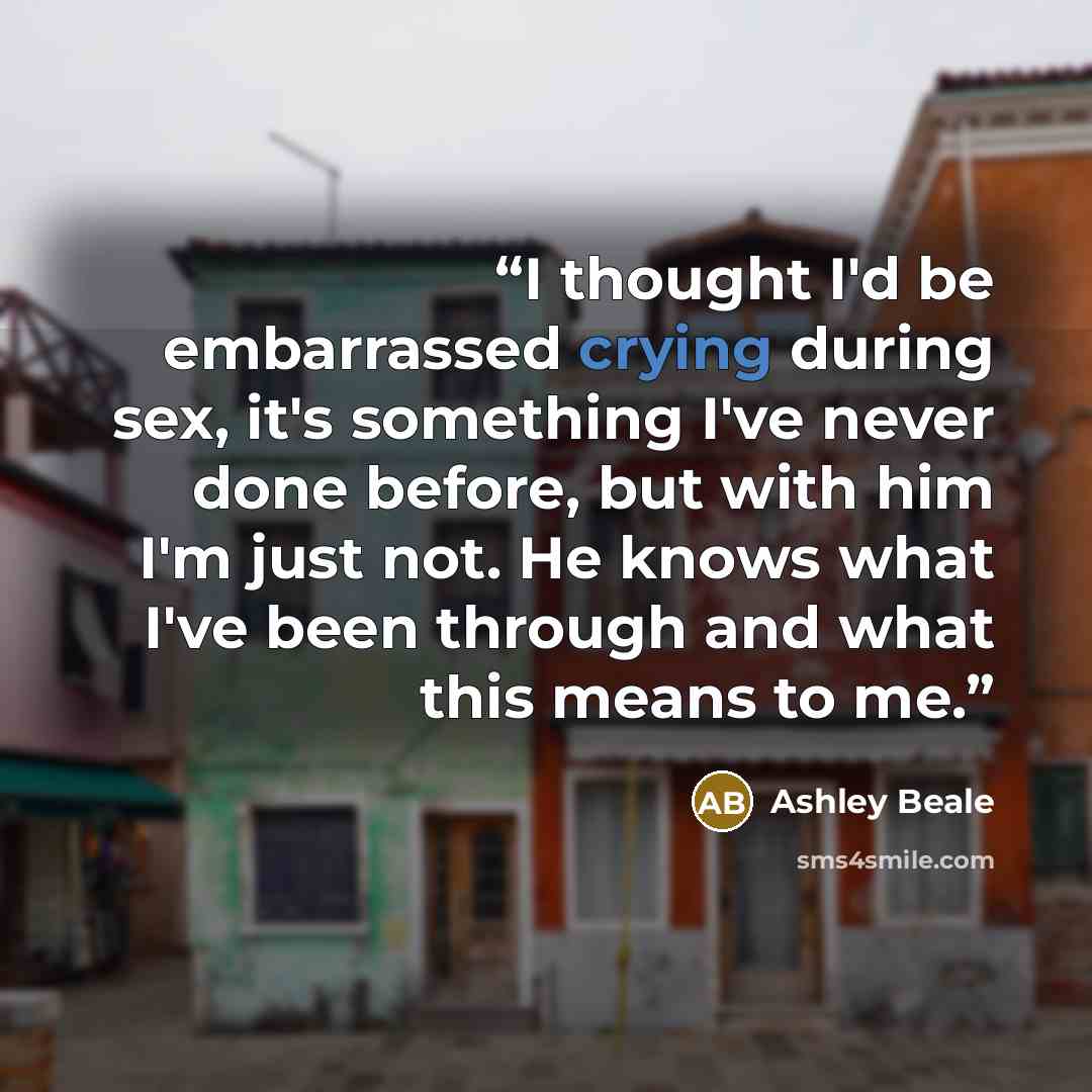 “I thought I'd be embarrassed crying during sex, it's something I've never done before, but with him I'm just not. He knows what I've been through and what this means to me.” quote by Ashley Beale