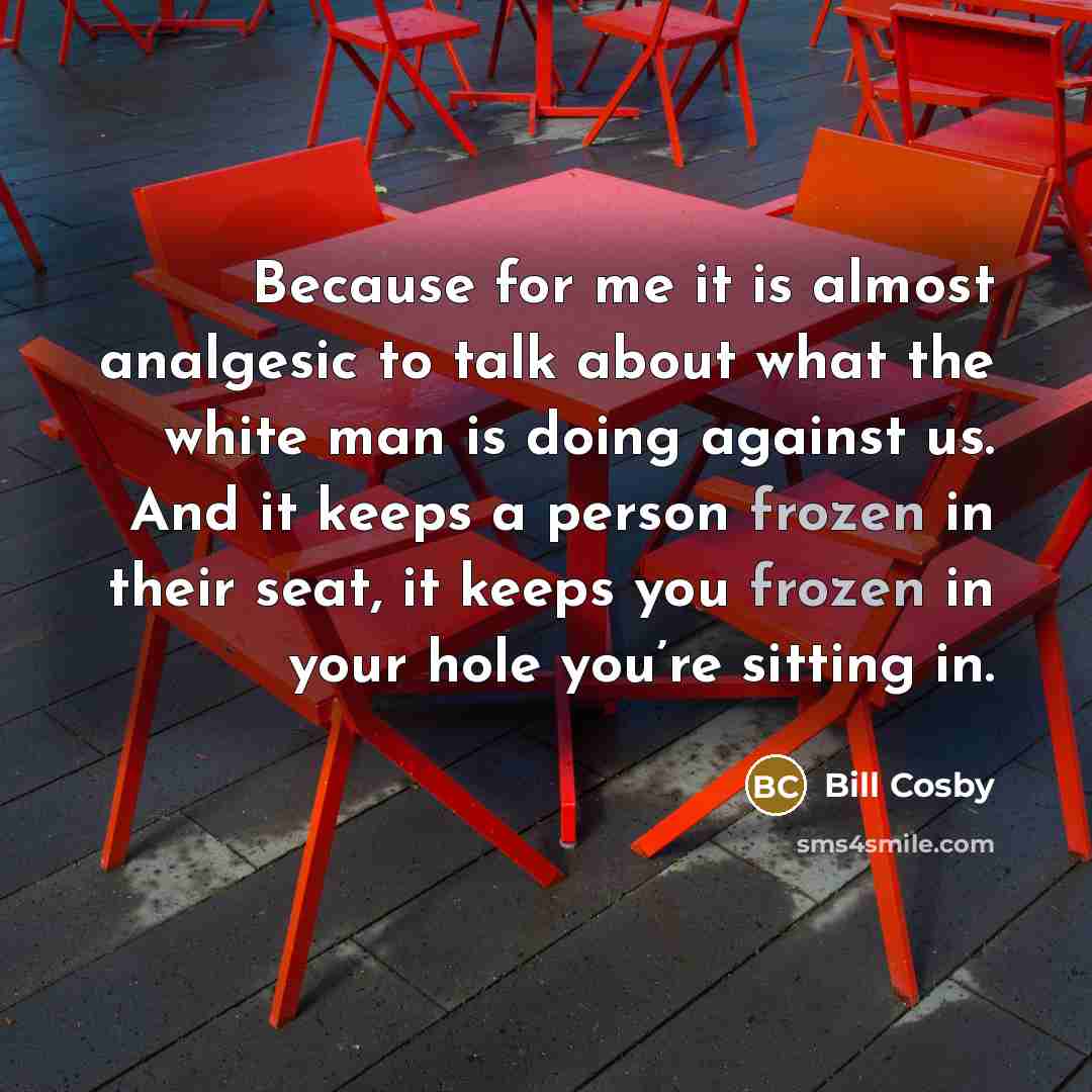 “Because for me it is almost analgesic to talk about what the white man is doing against us. And it keeps a person frozen in their seat, it keeps you frozen in your hole you’re sitting in.” quote by Bill Cosby