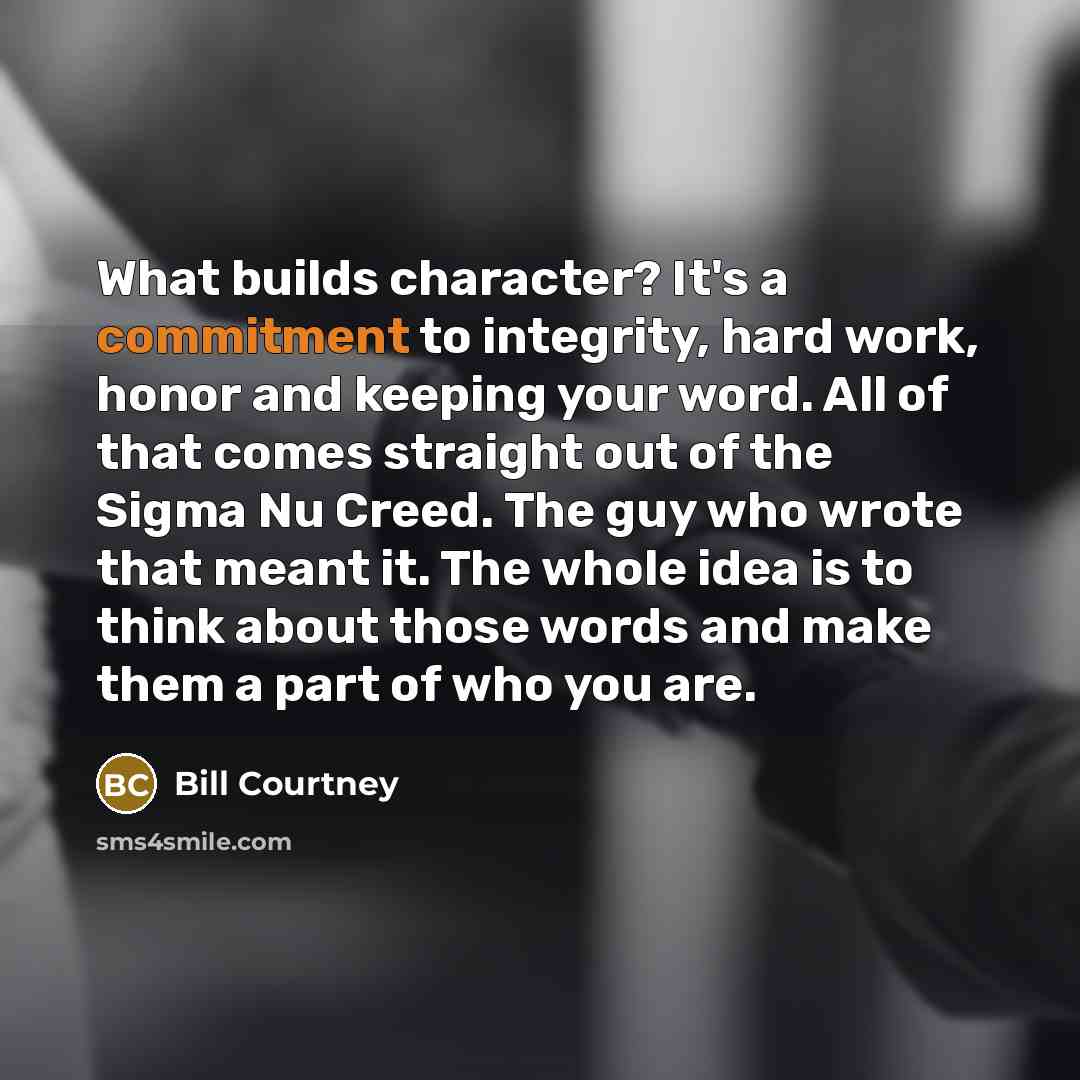 “What builds character? It's a commitment to integrity, hard work, honor and keeping your word. All of that comes straight out of the Sigma Nu Creed. The guy who wrote that meant it. The whole idea is to think about those words and make them a part of who you are.” quote by Bill Courtney