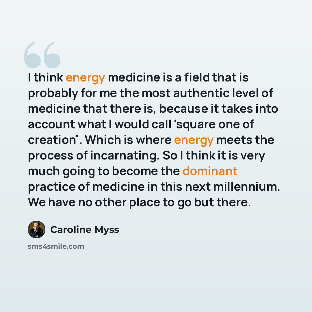 “I think energy medicine is a field that is probably for me the most authentic level of medicine that there is, because it takes into account what I would call 'square one of creation'. Which is where energy meets the process of incarnating. So I think it is very much going to become the dominant…” quote by Caroline Myss