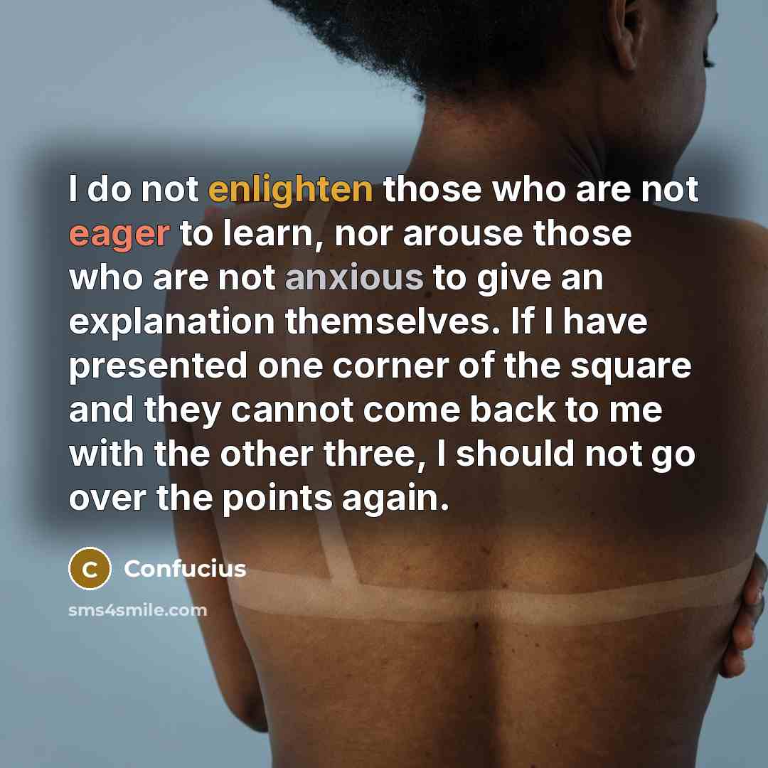 “I do not enlighten those who are not eager to learn, nor arouse those who are not anxious to give an explanation themselves. If I have presented one corner of the square and they cannot come back to me with the other three, I should not go over the points again.” quote by Confucius