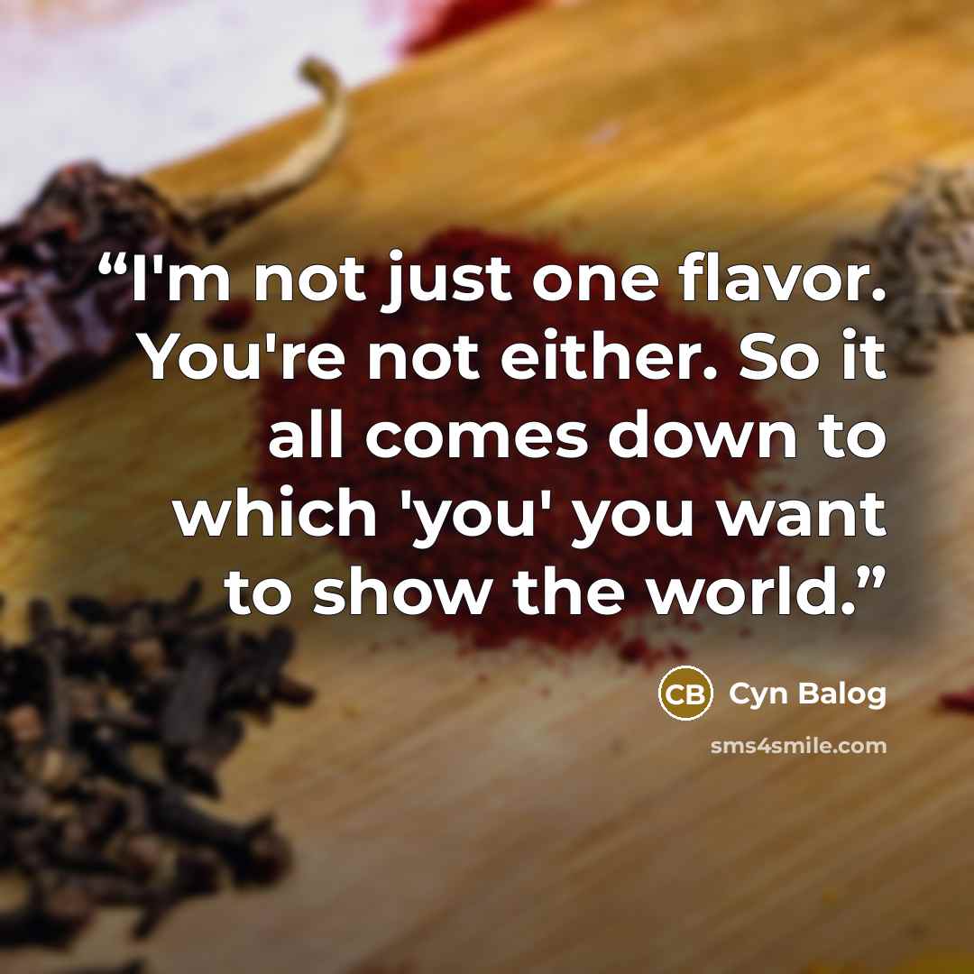 “I'm not just one flavor. You're not either. So it all comes down to which 'you' you want to show the world.” quote by Cyn Balog