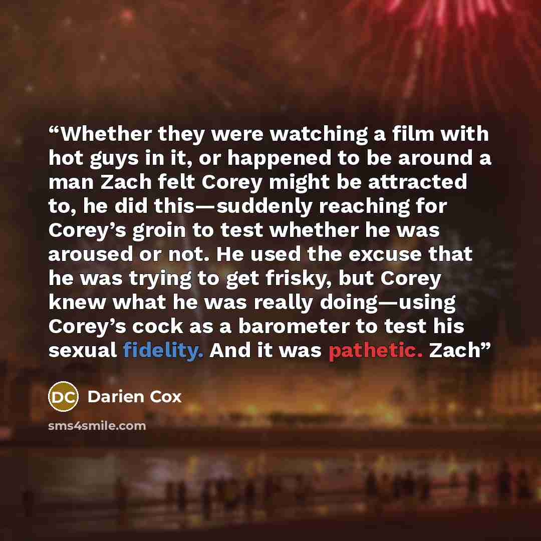 “Whether they were watching a film with hot guys in it, or happened to be around a man Zach felt Corey might be attracted to, he did this—suddenly reaching for Corey’s groin to test whether he was aroused or not. He used the excuse that he was trying to get frisky, but Corey knew what he was really…” quote by Darien Cox