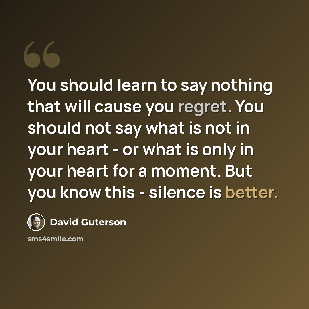 “You should learn to say nothing that will cause you regret. You should not say what is not in your heart - or what is only in your heart for a moment. But you know this - silence is better.” quote by David Guterson