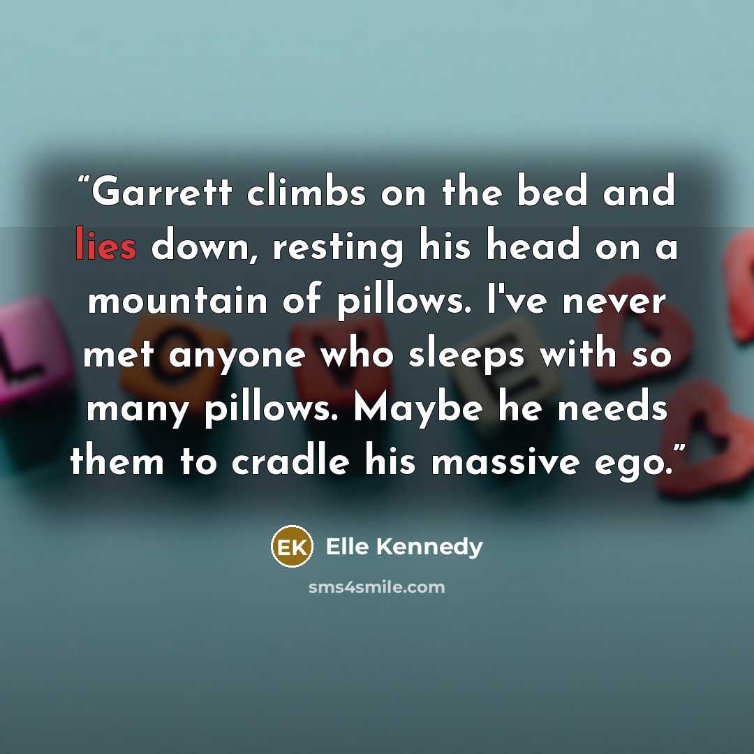 “Garrett climbs on the bed and lies down, resting his head on a mountain of pillows. I've never met anyone who sleeps with so many pillows. Maybe he needs them to cradle his massive ego.” quote by Elle Kennedy