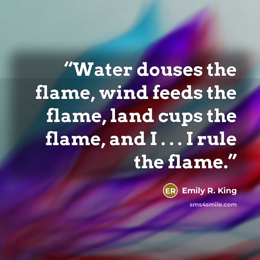 “Water douses the flame, wind feeds the flame, land cups the flame, and I . . . I rule the flame.” quote by Emily R. King