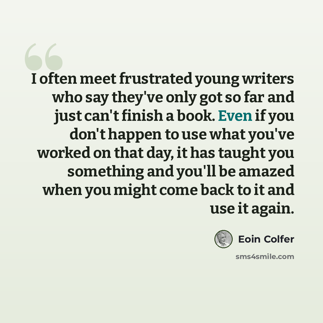 “I often meet frustrated young writers who say they've only got so far and just can't finish a book. Even if you don't happen to use what you've worked on that day, it has taught you something and you'll be amazed when you might come back to it and use it again.” quote by Eoin Colfer