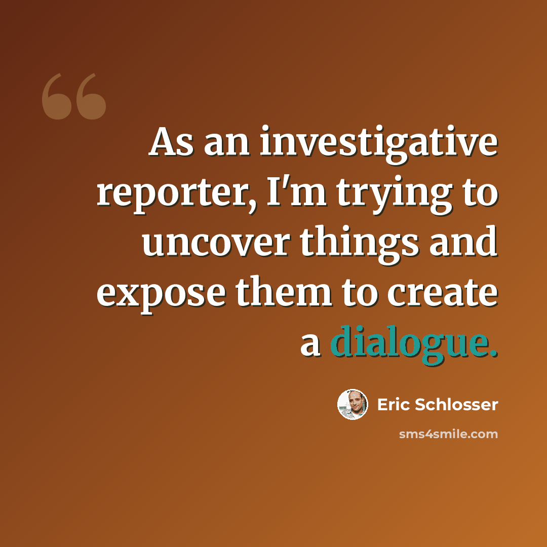 “As an investigative reporter, I'm trying to uncover things and expose them to create a dialogue.” quote by Eric Schlosser