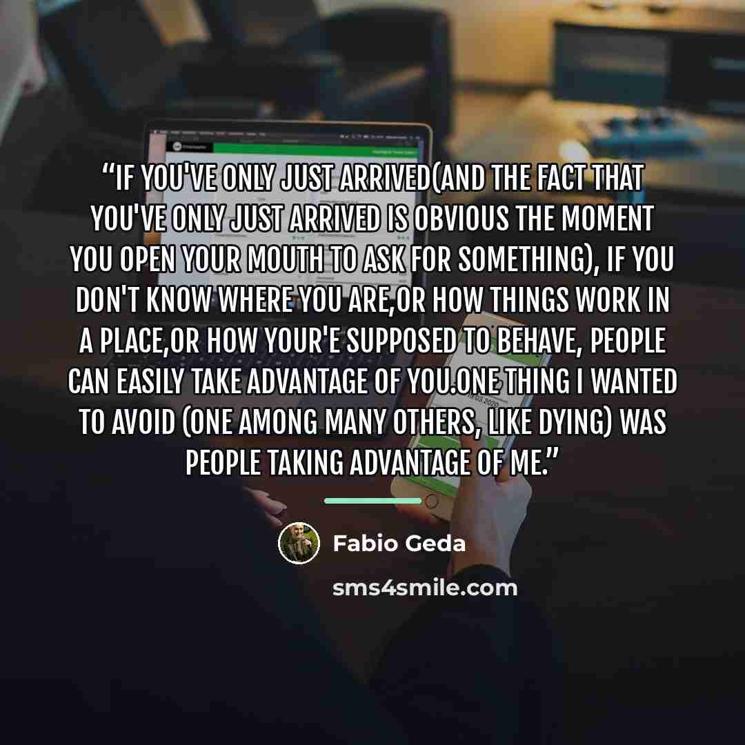 “If you've only just arrived(and the fact that you've only just arrived is obvious the moment you open your mouth to ask for something), if you don't know where you are,or how things work in a place,or how your'e supposed to behave, people can easily take advantage of you.One thing I wanted to…” quote by Fabio Geda